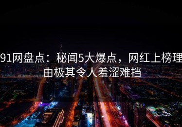 91网盘点：秘闻5大爆点，网红上榜理由极其令人羞涩难挡