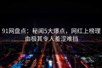 91网盘点：秘闻5大爆点，网红上榜理由极其令人羞涩难挡