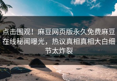 点击围观！麻豆网页版永久免费麻豆在线秘闻曝光，热议真相真相大白细节太炸裂