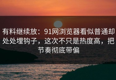有料继续放：91网浏览器看似普通却处处埋钩子，这次不只是热度高，把节奏彻底带偏