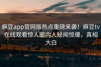 麻豆app官网版热点重磅来袭！麻豆tv在线观看惊人圈内人秘闻惊爆，真相大白
