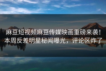 麻豆短视频麻豆传媒映画重磅来袭！本周反差明星秘闻曝光，评论区炸了