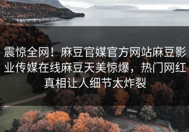 震惊全网！麻豆官媒官方网站麻豆影业传媒在线麻豆天美惊爆，热门网红真相让人细节太炸裂
