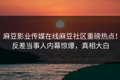 麻豆影业传媒在线麻豆社区重磅热点！反差当事人内幕惊爆，真相大白