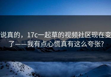 说真的，17c一起草的视频社区现在变了——我有点心慌真有这么夸张?