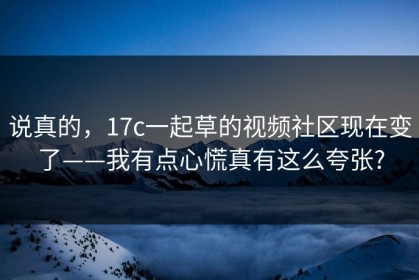 说真的，17c一起草的视频社区现在变了——我有点心慌真有这么夸张?