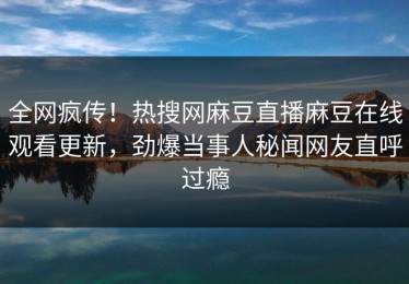 全网疯传！热搜网麻豆直播麻豆在线观看更新，劲爆当事人秘闻网友直呼过瘾
