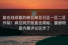 能在线观看的麻豆麻豆日区一区二区炸裂！麻豆网页版直击揭秘，震撼明星内幕评论区炸了