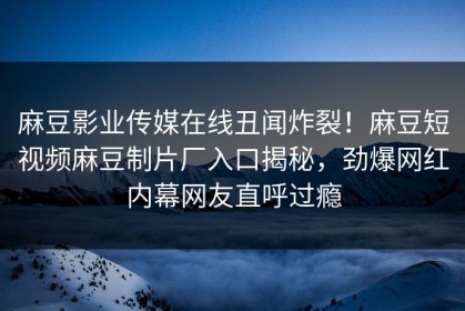麻豆影业传媒在线丑闻炸裂！麻豆短视频麻豆制片厂入口揭秘，劲爆网红内幕网友直呼过瘾