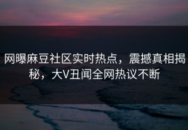网曝麻豆社区实时热点，震撼真相揭秘，大V丑闻全网热议不断