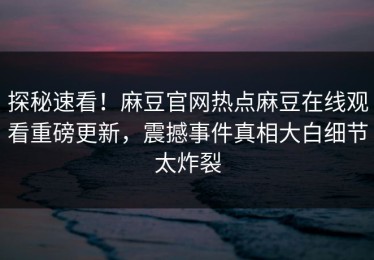 探秘速看！麻豆官网热点麻豆在线观看重磅更新，震撼事件真相大白细节太炸裂