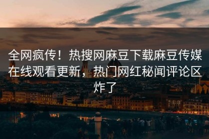全网疯传！热搜网麻豆下载麻豆传媒在线观看更新，热门网红秘闻评论区炸了