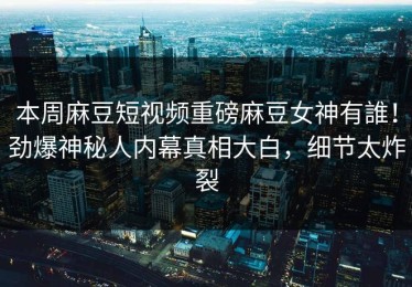 本周麻豆短视频重磅麻豆女神有誰！劲爆神秘人内幕真相大白，细节太炸裂