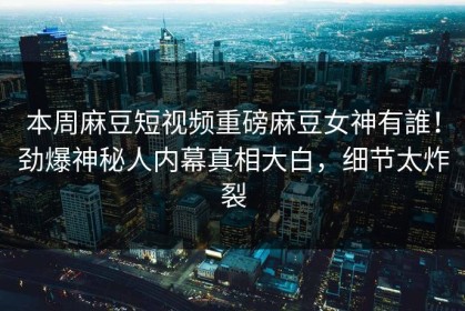 本周麻豆短视频重磅麻豆女神有誰！劲爆神秘人内幕真相大白，细节太炸裂