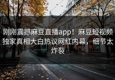 刚刚震撼麻豆直播app！麻豆短视频独家真相大白热议网红内幕，细节太炸裂