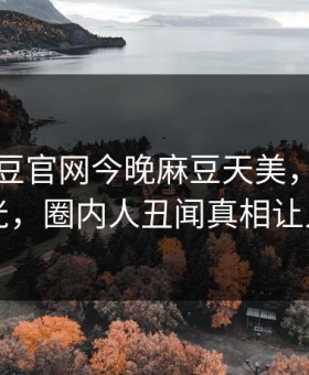 网曝麻豆官网今晚麻豆天美，热门真相曝光，圈内人丑闻真相让人瞠目