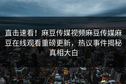 直击速看！麻豆传媒视频麻豆传媒麻豆在线观看重磅更新，热议事件揭秘真相大白