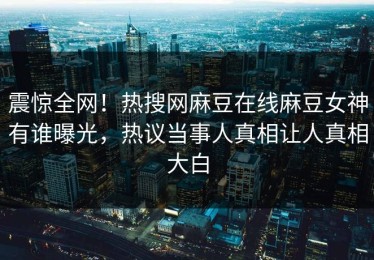 震惊全网！热搜网麻豆在线麻豆女神有谁曝光，热议当事人真相让人真相大白