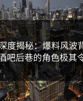 51爆料深度揭秘：爆料风波背后，圈内人在酒吧后巷的角色极其令人意外