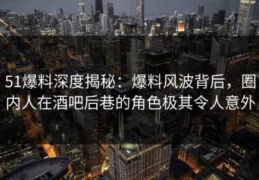 51爆料深度揭秘：爆料风波背后，圈内人在酒吧后巷的角色极其令人意外
