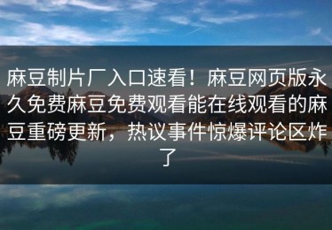 麻豆制片厂入口速看！麻豆网页版永久免费麻豆免费观看能在线观看的麻豆重磅更新，热议事件惊爆评论区炸了