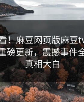 探秘速看！麻豆网页版麻豆tv麻豆在线观看重磅更新，震撼事件全网炸裂真相大白