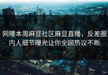 网曝本周麻豆社区麻豆直播，反差圈内人细节曝光让你全网热议不断