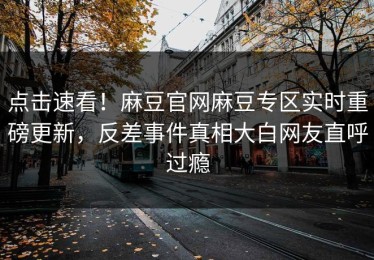 点击速看！麻豆官网麻豆专区实时重磅更新，反差事件真相大白网友直呼过瘾