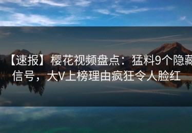 【速报】樱花视频盘点：猛料9个隐藏信号，大V上榜理由疯狂令人脸红