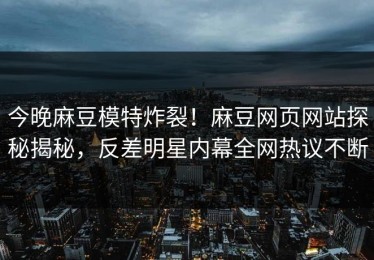 今晚麻豆模特炸裂！麻豆网页网站探秘揭秘，反差明星内幕全网热议不断
