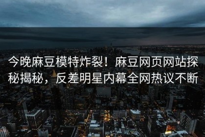 今晚麻豆模特炸裂！麻豆网页网站探秘揭秘，反差明星内幕全网热议不断