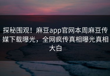 探秘围观！麻豆app官网本周麻豆传媒下载曝光，全网疯传真相曝光真相大白