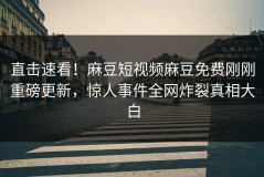 直击速看！麻豆短视频麻豆免费刚刚重磅更新，惊人事件全网炸裂真相大白