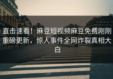 直击速看！麻豆短视频麻豆免费刚刚重磅更新，惊人事件全网炸裂真相大白