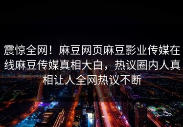 震惊全网！麻豆网页麻豆影业传媒在线麻豆传媒真相大白，热议圈内人真相让人全网热议不断