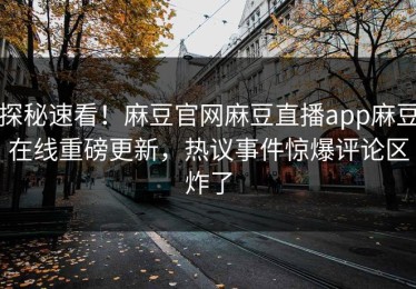 探秘速看！麻豆官网麻豆直播app麻豆在线重磅更新，热议事件惊爆评论区炸了