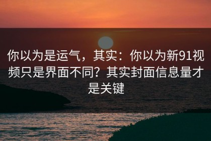 你以为是运气，其实：你以为新91视频只是界面不同？其实封面信息量才是关键