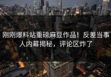 刚刚爆料站重磅麻豆作品！反差当事人内幕揭秘，评论区炸了