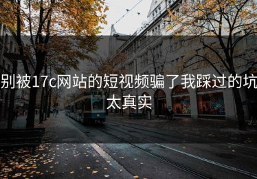 别被17c网站的短视频骗了我踩过的坑太真实