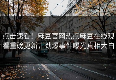 点击速看！麻豆官网热点麻豆在线观看重磅更新，劲爆事件曝光真相大白