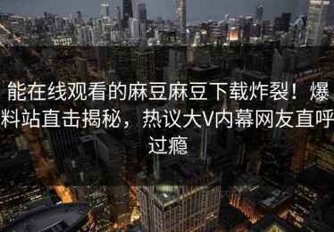能在线观看的麻豆麻豆下载炸裂！爆料站直击揭秘，热议大V内幕网友直呼过瘾