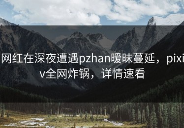 网红在深夜遭遇pzhan暧昧蔓延，pixiv全网炸锅，详情速看