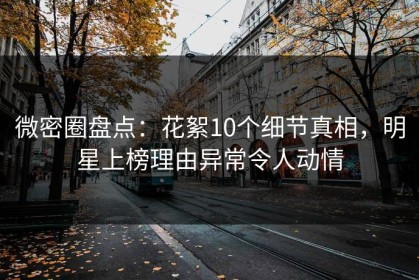 微密圈盘点：花絮10个细节真相，明星上榜理由异常令人动情
