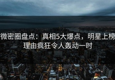 微密圈盘点：真相5大爆点，明星上榜理由疯狂令人轰动一时