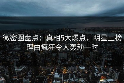 微密圈盘点：真相5大爆点，明星上榜理由疯狂令人轰动一时