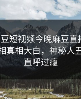 网曝麻豆短视频今晚麻豆直播传媒，热门真相真相大白，神秘人丑闻网友直呼过瘾