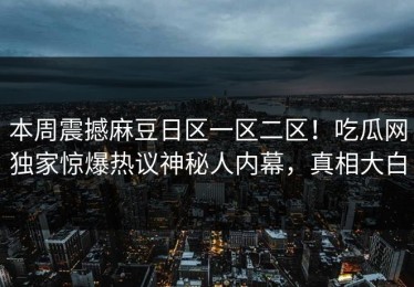 本周震撼麻豆日区一区二区！吃瓜网独家惊爆热议神秘人内幕，真相大白