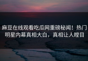 麻豆在线观看吃瓜网重磅秘闻！热门明星内幕真相大白，真相让人瞠目