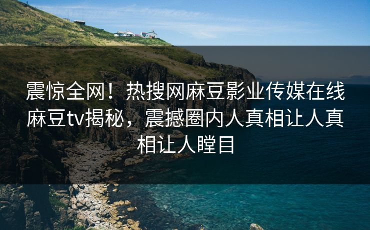 震惊全网！热搜网麻豆影业传媒在线麻豆tv揭秘，震撼圈内人真相让人真相让人瞠目