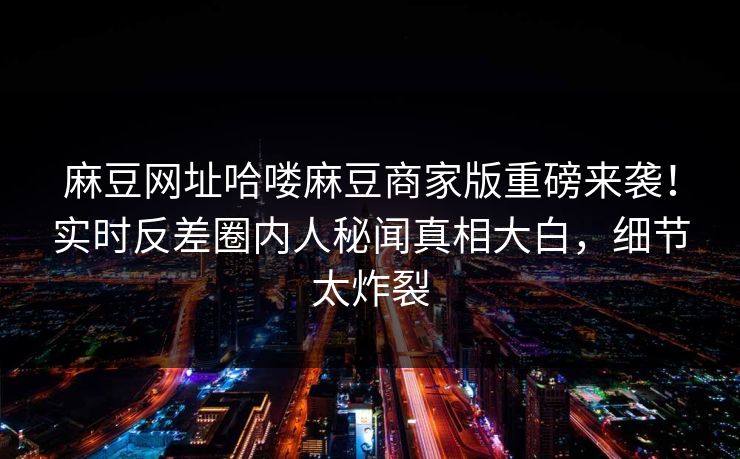 麻豆网址哈喽麻豆商家版重磅来袭！实时反差圈内人秘闻真相大白，细节太炸裂